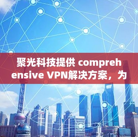 聚光科技提供 comprehensive VPN解决方案，为您打造 secure and private network environment