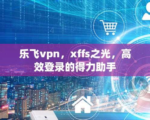 乐飞vpn，xffs之光，高效登录的得力助手